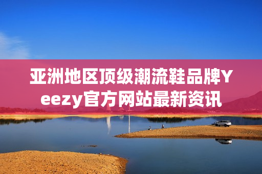 亚洲地区顶级潮流鞋品牌Yeezy官方网站最新资讯