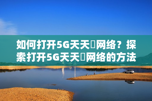 如何打开5G天天奭网络？探索打开5G天天奭网络的方法