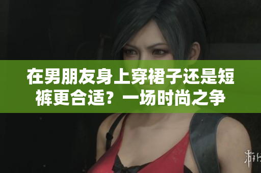 在男朋友身上穿裙子还是短裤更合适？一场时尚之争