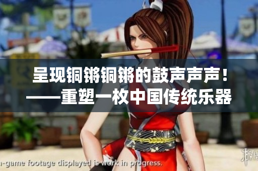 呈现铜锵铜锵的鼓声声声！——重塑一枚中国传统乐器的文化力量