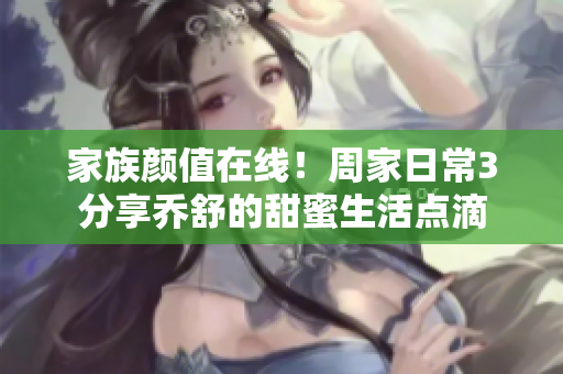 家族颜值在线！周家日常3分享乔舒的甜蜜生活点滴