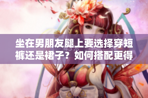 坐在男朋友腿上要选择穿短裤还是裙子？如何搭配更得体？