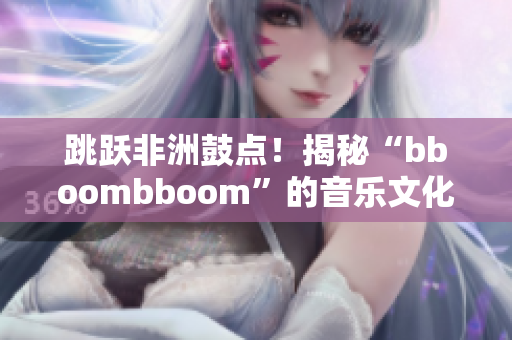 跳跃非洲鼓点！揭秘“bboombboom”的音乐文化内涵