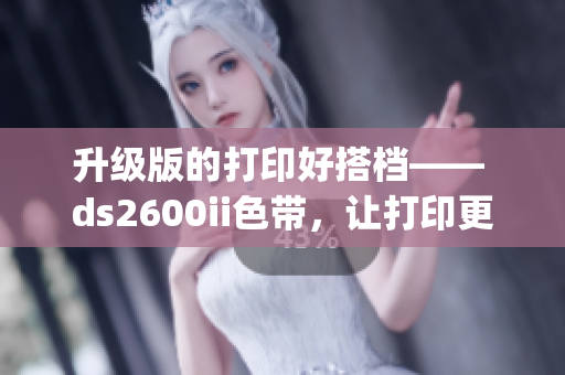 升级版的打印好搭档—— ds2600ii色带，让打印更快速&高效