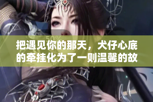 把遇见你的那天，犬仔心底的牵挂化为了一则温馨的故事，温暖你我心间。