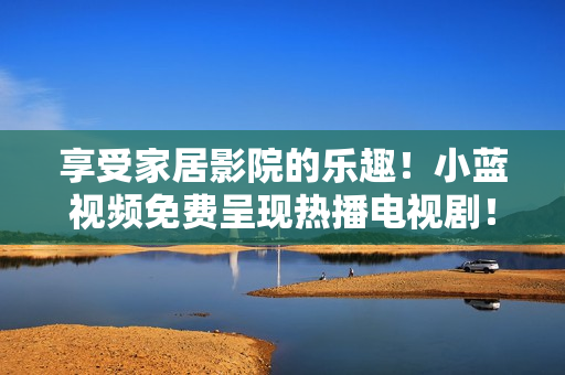 享受家居影院的乐趣！小蓝视频免费呈现热播电视剧！