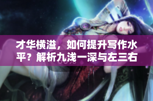 才华横溢，如何提升写作水平？解析九浅一深与左三右三的搭配技巧