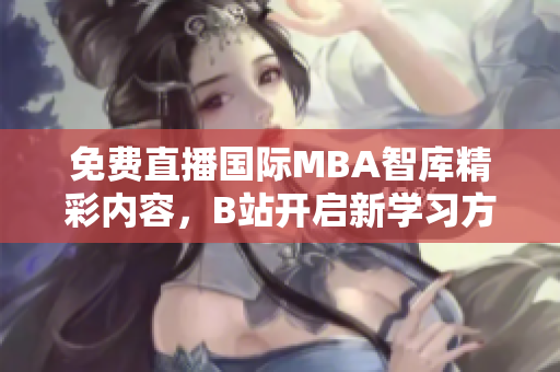 免费直播国际MBA智库精彩内容，B站开启新学习方式