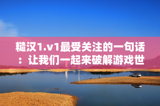糙汉1.v1最受关注的一句话：让我们一起来破解游戏世界迷局