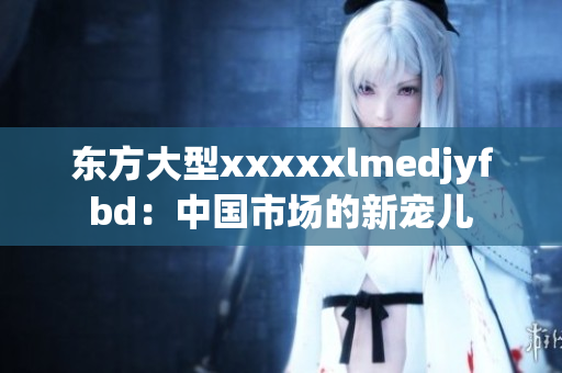 东方大型xxxxxlmedjyfbd：中国市场的新宠儿