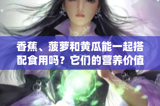 香蕉、菠萝和黄瓜能一起搭配食用吗？它们的营养价值与搭配技巧！(1)