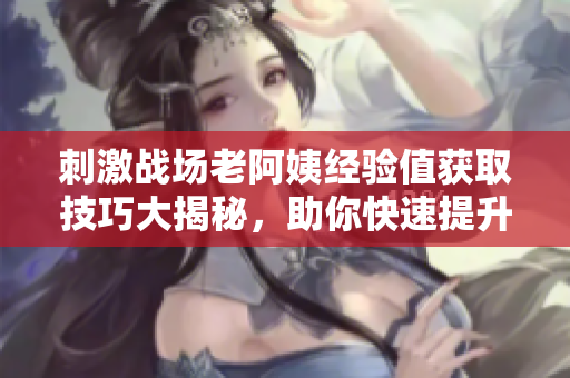 刺激战场老阿姨经验值获取技巧大揭秘，助你快速提升实战技能