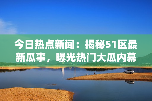 今日热点新闻：揭秘51区最新瓜事，曝光热门大瓜内幕!(1)