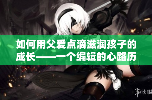 如何用父爱点滴滋润孩子的成长——一个编辑的心路历程