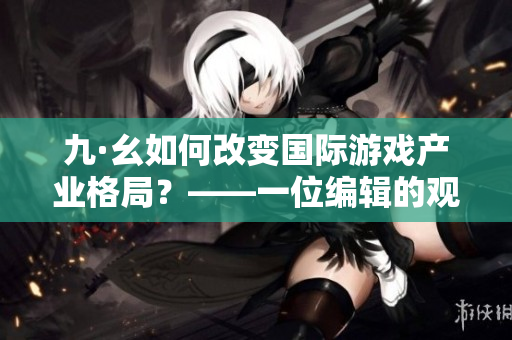 九·幺如何改变国际游戏产业格局？——一位编辑的观察与思考