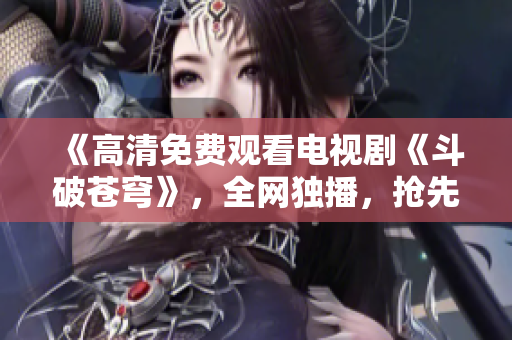 《高清免费观看电视剧《斗破苍穹》，全网独播，抢先看！