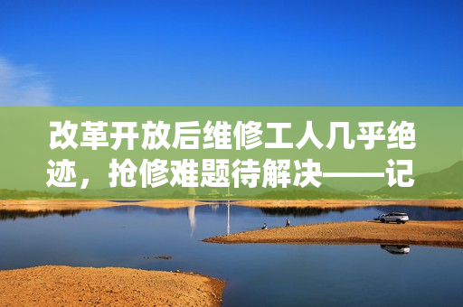 改革开放后维修工人几乎绝迹，抢修难题待解决——记维修工人这个职业的兴衰变迁