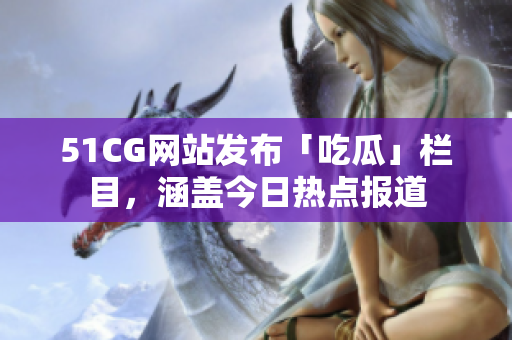 51CG网站发布「吃瓜」栏目，涵盖今日热点报道