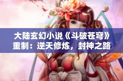 大陆玄幻小说《斗破苍穹》重制：逆天修炼，封神之路