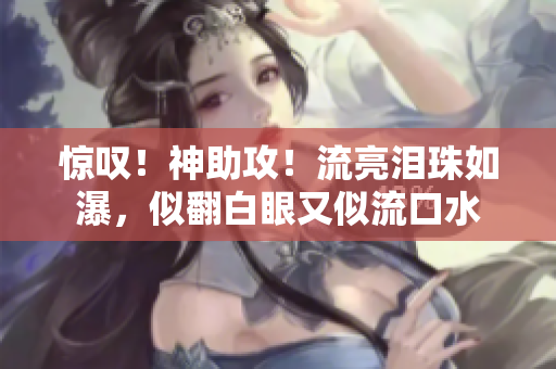 惊叹！神助攻！流亮泪珠如瀑，似翻白眼又似流口水