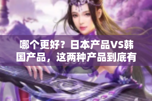 哪个更好？日本产品VS韩国产品，这两种产品到底有什么异同？