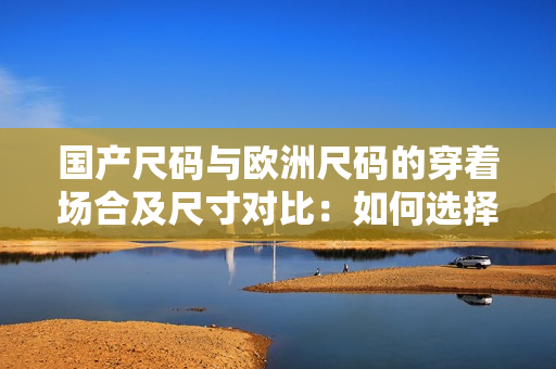 国产尺码与欧洲尺码的穿着场合及尺寸对比：如何选择最合适的尺码？