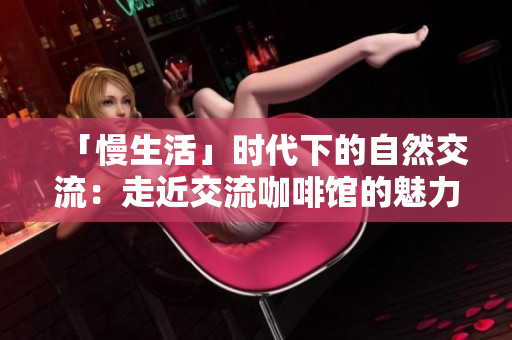 「慢生活」时代下的自然交流：走近交流咖啡馆的魅力