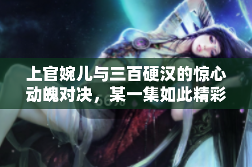 上官婉儿与三百硬汉的惊心动魄对决，某一集如此精彩