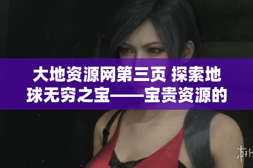 大地资源网第三页 探索地球无穷之宝——宝贵资源的发现与保护