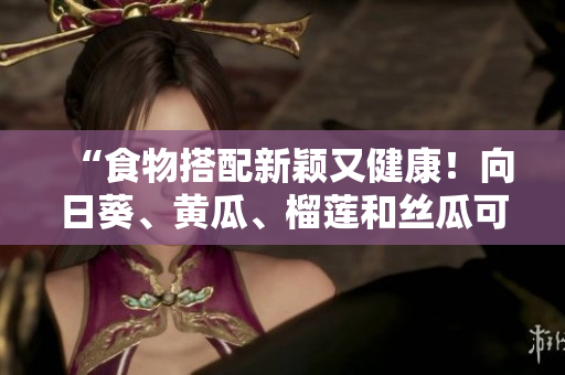 “食物搭配新颖又健康！向日葵、黄瓜、榴莲和丝瓜可以一起食用”