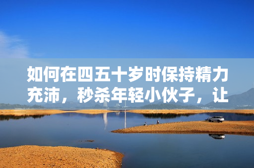 如何在四五十岁时保持精力充沛，秒杀年轻小伙子，让人刮目相看？