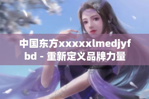 中国东方xxxxxlmedjyfbd - 重新定义品牌力量
