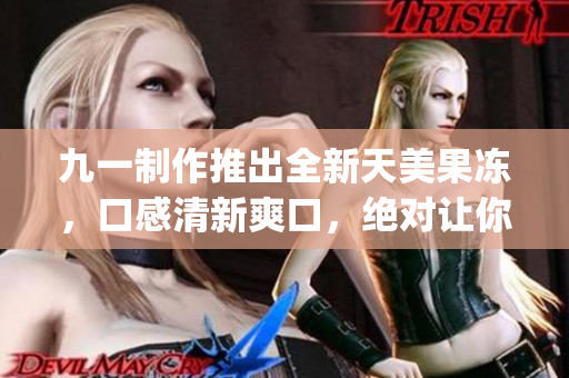 九一制作推出全新天美果冻，口感清新爽口，绝对让你爱不释手！(1)