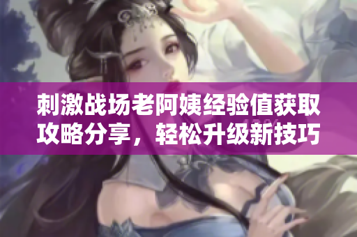 刺激战场老阿姨经验值获取攻略分享，轻松升级新技巧揭秘