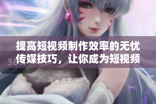 提高短视频制作效率的无忧传媒技巧，让你成为短视频高手！
