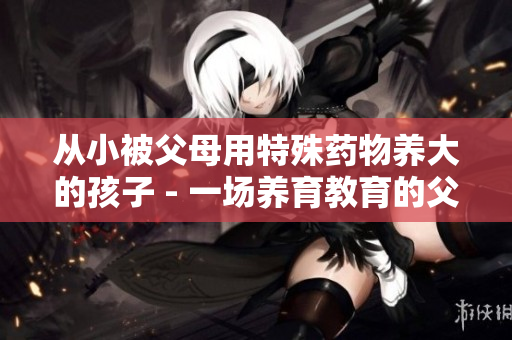 从小被父母用特殊药物养大的孩子 - 一场养育教育的父母辩证事例