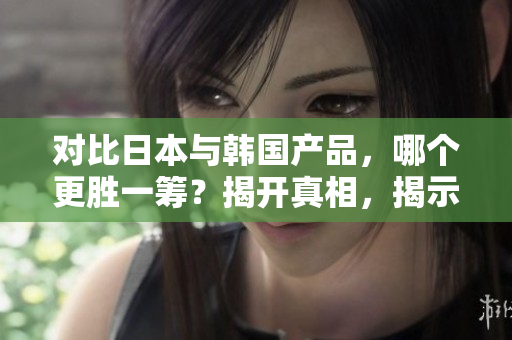 对比日本与韩国产品，哪个更胜一筹？揭开真相，揭示优劣！