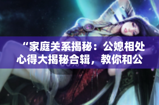 “家庭关系揭秘：公媳相处心得大揭秘合辑，教你和公婆和睦相处的秘诀！”