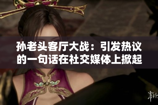孙老头客厅大战：引发热议的一句话在社交媒体上掀起热潮