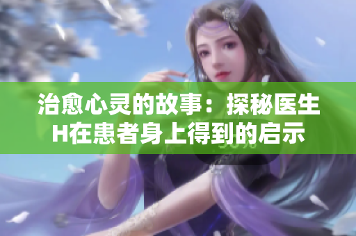 治愈心灵的故事：探秘医生H在患者身上得到的启示