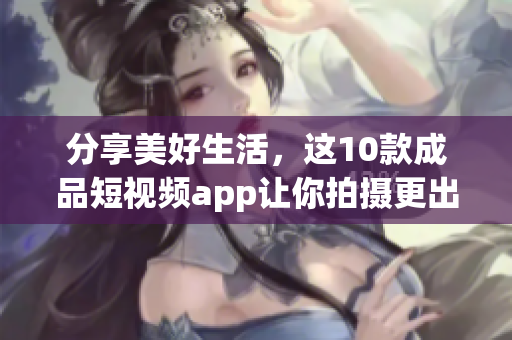 分享美好生活，这10款成品短视频app让你拍摄更出彩