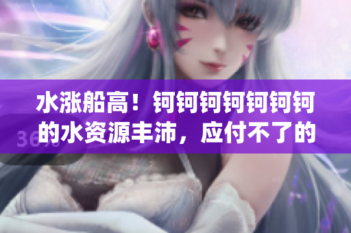 水涨船高！钶钶钶钶钶钶钶的水资源丰沛，应付不了的问题来了！(1)