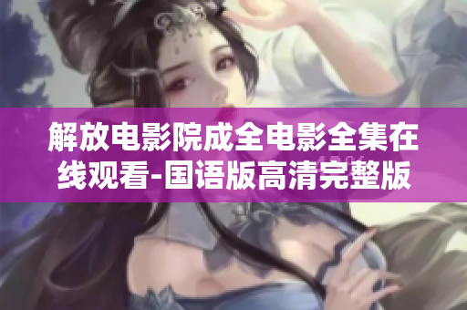 解放电影院成全电影全集在线观看-国语版高清完整版免费观看