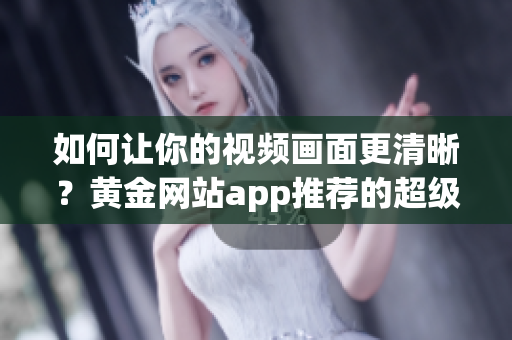 如何让你的视频画面更清晰？黄金网站app推荐的超级播放画质设置！