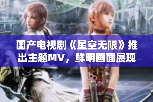 国产电视剧《星空无限》推出主题MV，鲜明画面展现离奇科幻剧情
