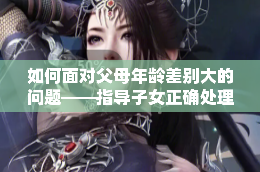 如何面对父母年龄差别大的问题——指导子女正确处理家庭关系的建议