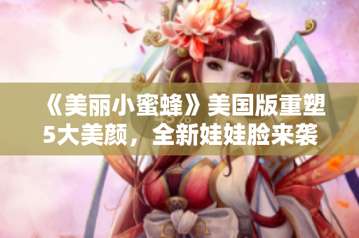 《美丽小蜜蜂》美国版重塑5大美颜，全新娃娃脸来袭！