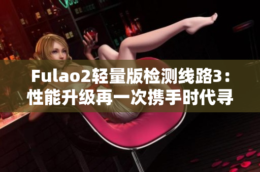 Fulao2轻量版检测线路3：性能升级再一次携手时代寻求突破