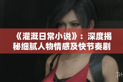 《灌溉日常小说》：深度揭秘细腻人物情感及快节奏剧情