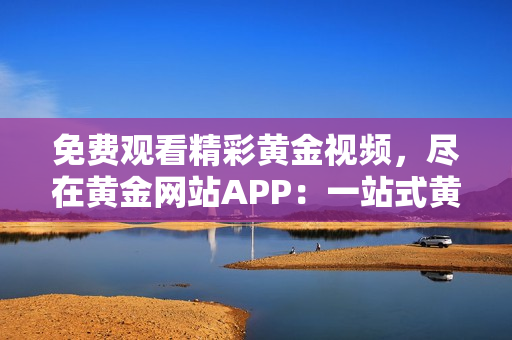 免费观看精彩黄金视频，尽在黄金网站APP：一站式黄金视频免费享